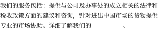 我们的服务包括：提供与公司及办事处的成立相关的法律和税收政策方面的建议和咨询，针对进出中国市场的货物提供专业的市场协助。详细了解我们的 。